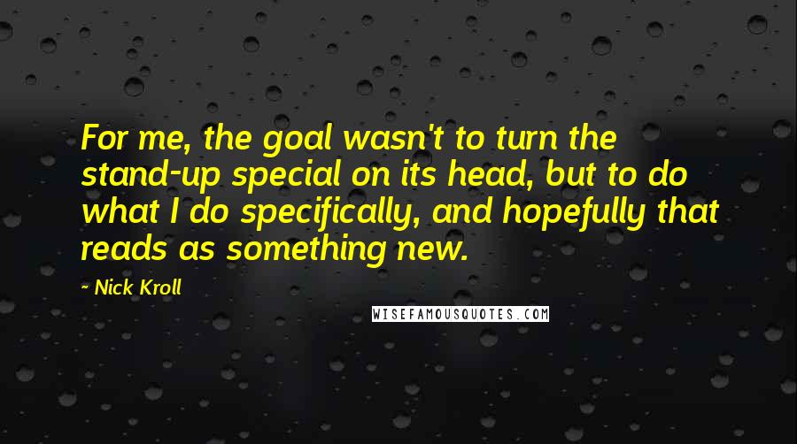 Nick Kroll Quotes: For me, the goal wasn't to turn the stand-up special on its head, but to do what I do specifically, and hopefully that reads as something new.