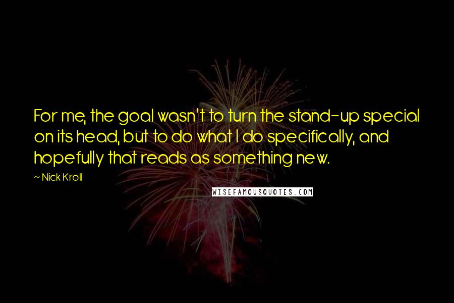 Nick Kroll Quotes: For me, the goal wasn't to turn the stand-up special on its head, but to do what I do specifically, and hopefully that reads as something new.