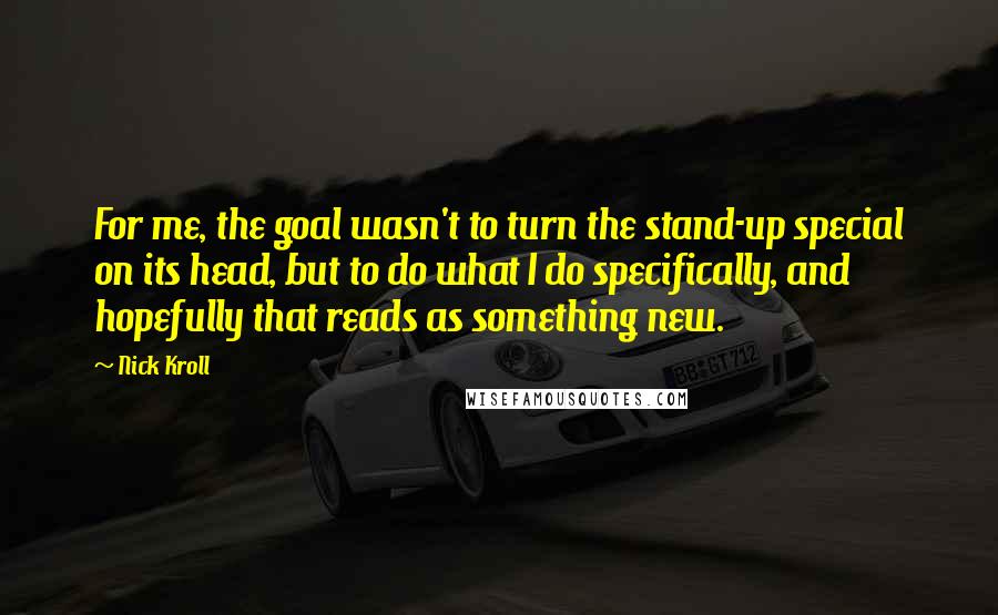 Nick Kroll Quotes: For me, the goal wasn't to turn the stand-up special on its head, but to do what I do specifically, and hopefully that reads as something new.