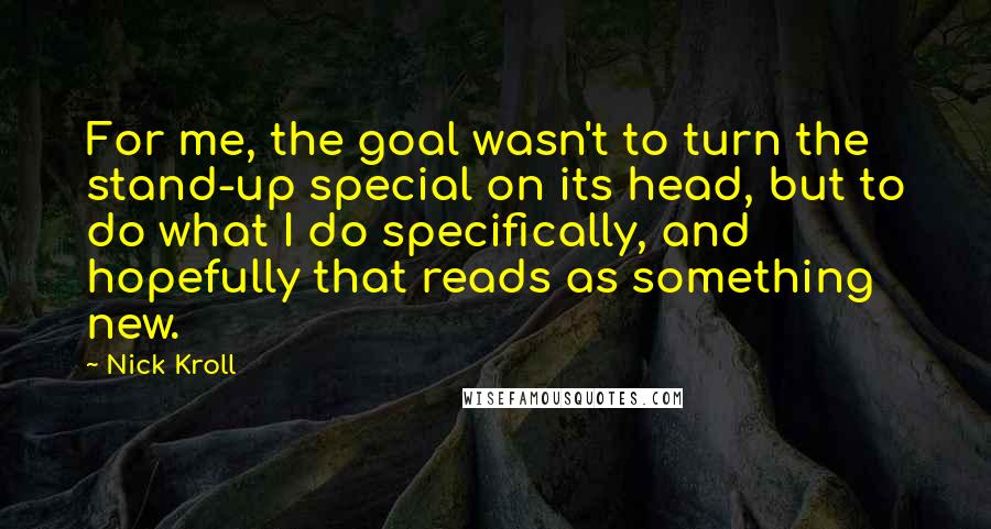 Nick Kroll Quotes: For me, the goal wasn't to turn the stand-up special on its head, but to do what I do specifically, and hopefully that reads as something new.