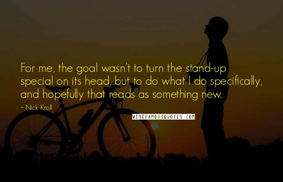 Nick Kroll Quotes: For me, the goal wasn't to turn the stand-up special on its head, but to do what I do specifically, and hopefully that reads as something new.