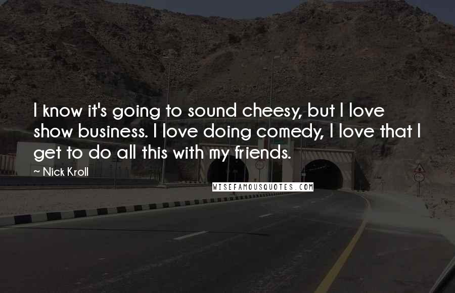 Nick Kroll Quotes: I know it's going to sound cheesy, but I love show business. I love doing comedy, I love that I get to do all this with my friends.