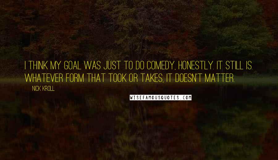 Nick Kroll Quotes: I think my goal was just to do comedy, honestly. It still is. Whatever form that took or takes, it doesn't matter.