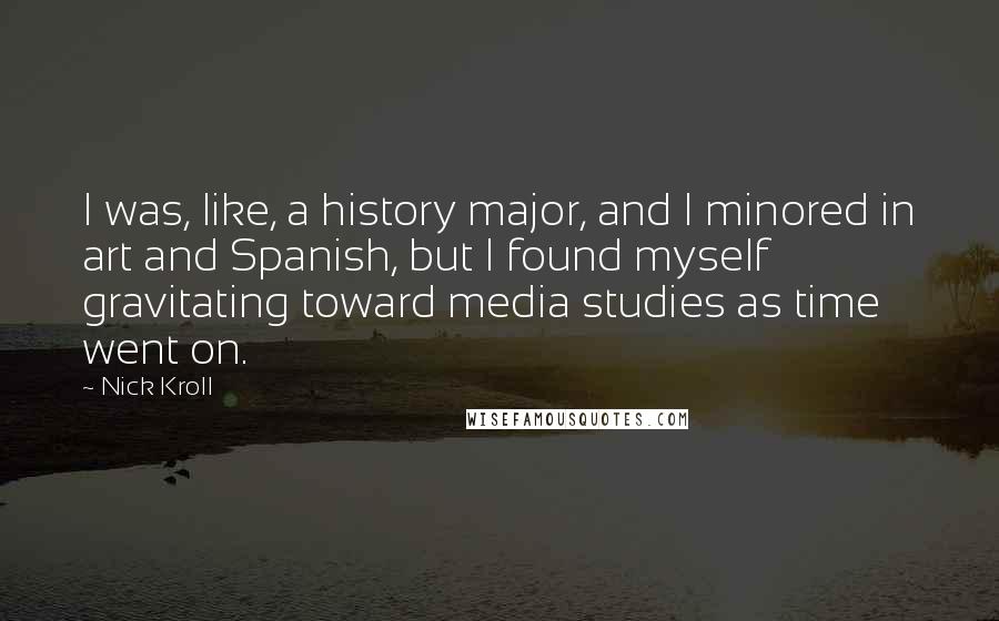 Nick Kroll Quotes: I was, like, a history major, and I minored in art and Spanish, but I found myself gravitating toward media studies as time went on.