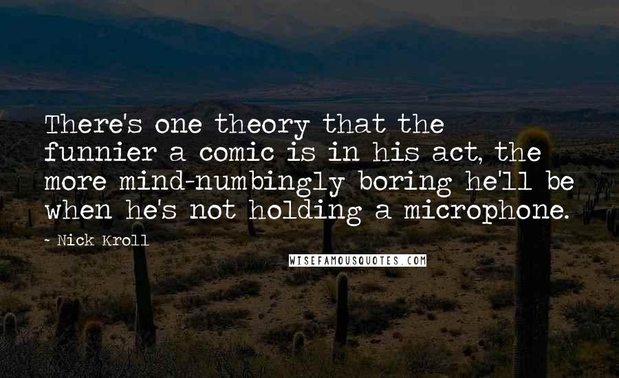 Nick Kroll Quotes: There's one theory that the funnier a comic is in his act, the more mind-numbingly boring he'll be when he's not holding a microphone.