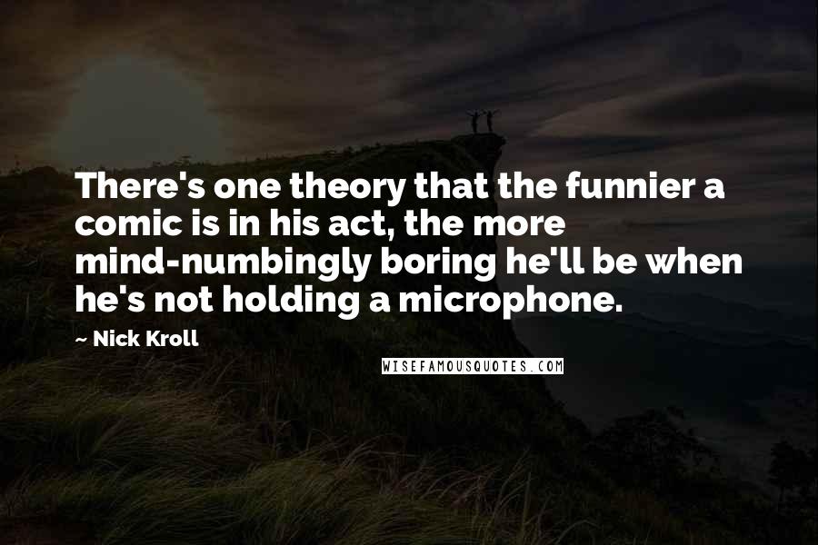 Nick Kroll Quotes: There's one theory that the funnier a comic is in his act, the more mind-numbingly boring he'll be when he's not holding a microphone.