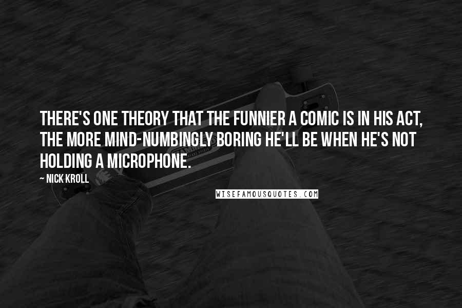 Nick Kroll Quotes: There's one theory that the funnier a comic is in his act, the more mind-numbingly boring he'll be when he's not holding a microphone.