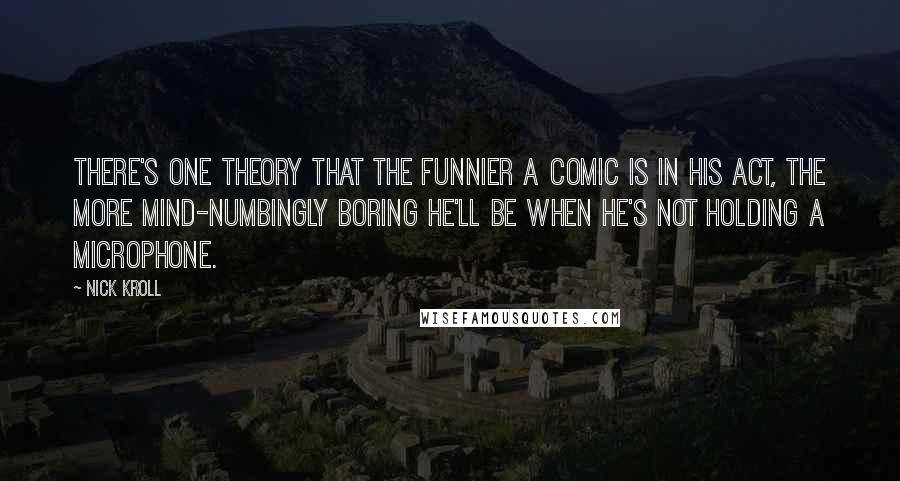 Nick Kroll Quotes: There's one theory that the funnier a comic is in his act, the more mind-numbingly boring he'll be when he's not holding a microphone.
