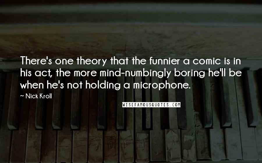 Nick Kroll Quotes: There's one theory that the funnier a comic is in his act, the more mind-numbingly boring he'll be when he's not holding a microphone.