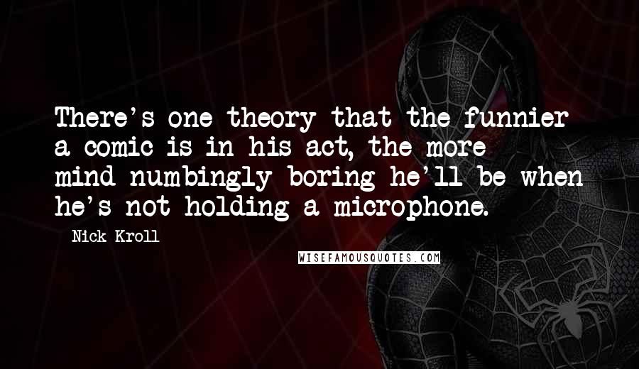 Nick Kroll Quotes: There's one theory that the funnier a comic is in his act, the more mind-numbingly boring he'll be when he's not holding a microphone.