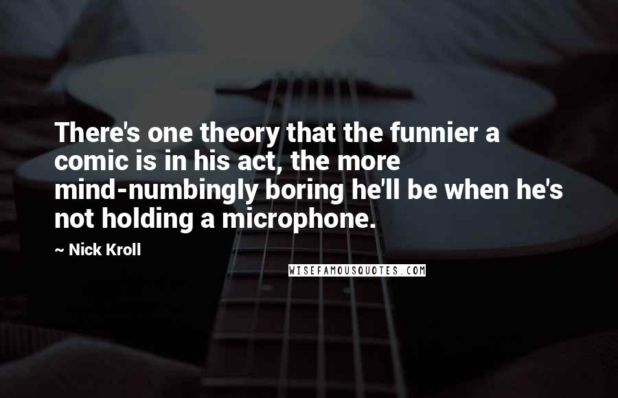 Nick Kroll Quotes: There's one theory that the funnier a comic is in his act, the more mind-numbingly boring he'll be when he's not holding a microphone.