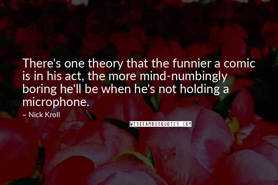 Nick Kroll Quotes: There's one theory that the funnier a comic is in his act, the more mind-numbingly boring he'll be when he's not holding a microphone.