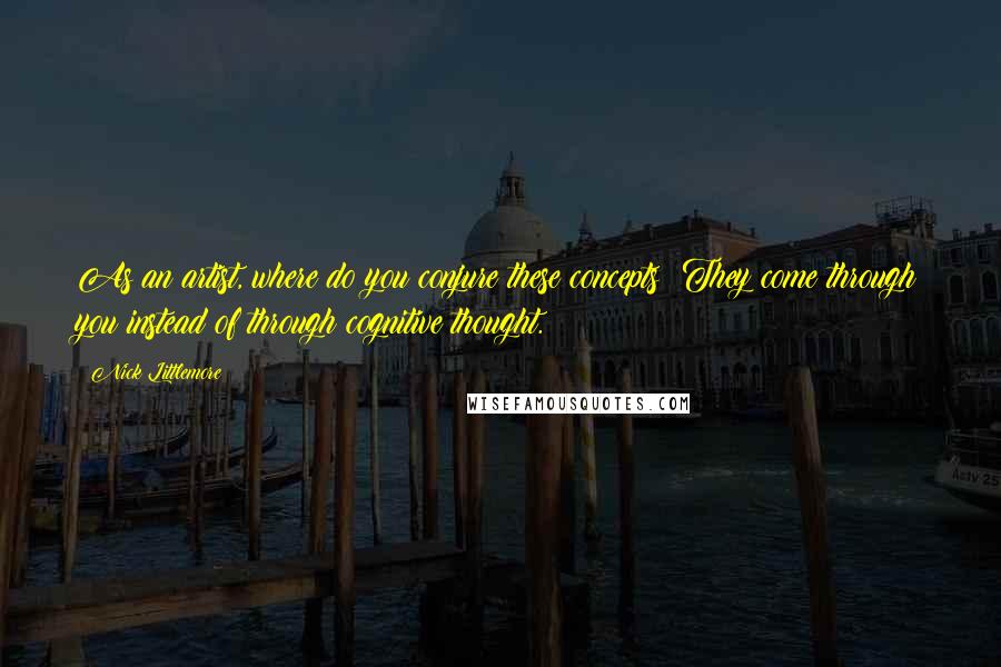 Nick Littlemore Quotes: As an artist, where do you conjure these concepts? They come through you instead of through cognitive thought.