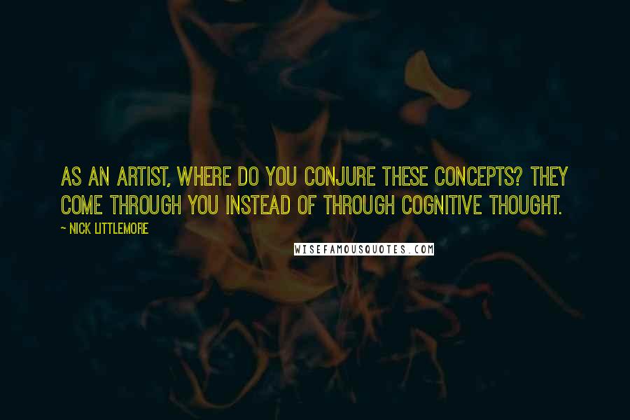 Nick Littlemore Quotes: As an artist, where do you conjure these concepts? They come through you instead of through cognitive thought.