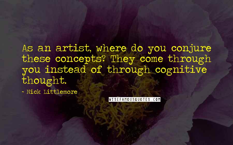 Nick Littlemore Quotes: As an artist, where do you conjure these concepts? They come through you instead of through cognitive thought.