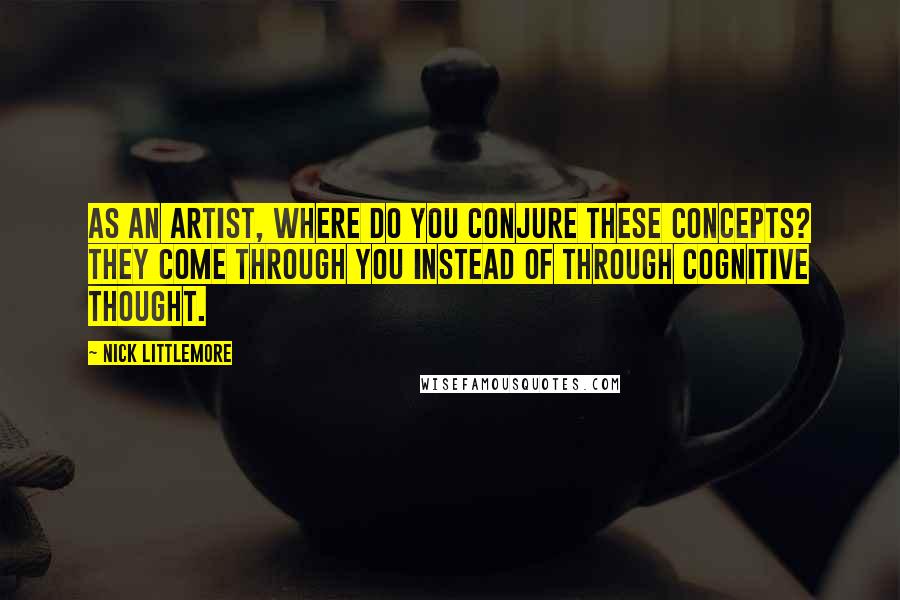 Nick Littlemore Quotes: As an artist, where do you conjure these concepts? They come through you instead of through cognitive thought.