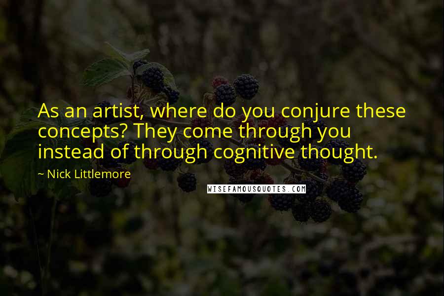 Nick Littlemore Quotes: As an artist, where do you conjure these concepts? They come through you instead of through cognitive thought.