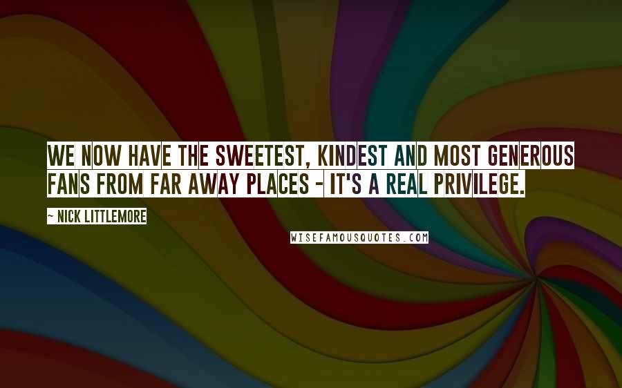 Nick Littlemore Quotes: We now have the sweetest, kindest and most generous fans from far away places - it's a real privilege.