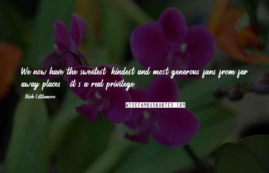 Nick Littlemore Quotes: We now have the sweetest, kindest and most generous fans from far away places - it's a real privilege.