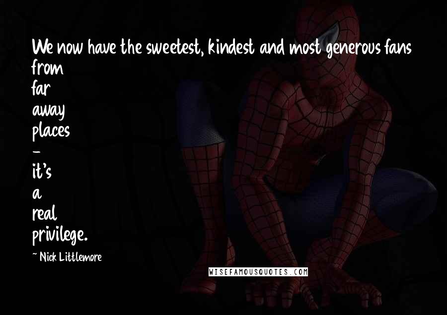 Nick Littlemore Quotes: We now have the sweetest, kindest and most generous fans from far away places - it's a real privilege.