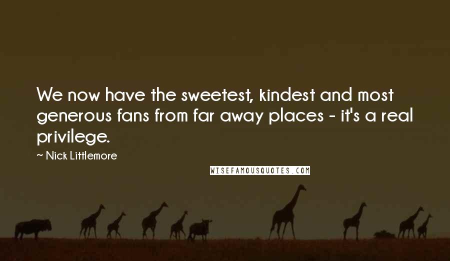 Nick Littlemore Quotes: We now have the sweetest, kindest and most generous fans from far away places - it's a real privilege.