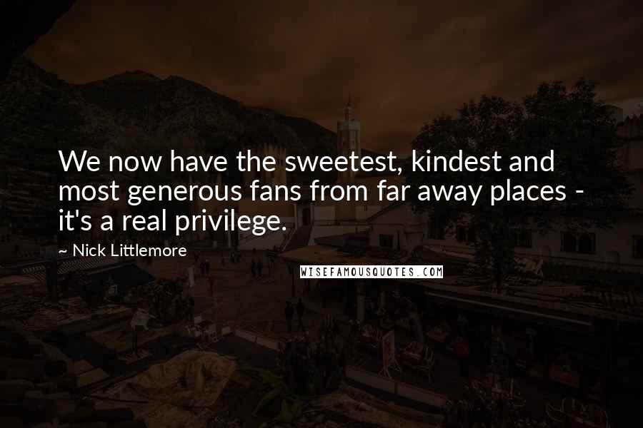 Nick Littlemore Quotes: We now have the sweetest, kindest and most generous fans from far away places - it's a real privilege.