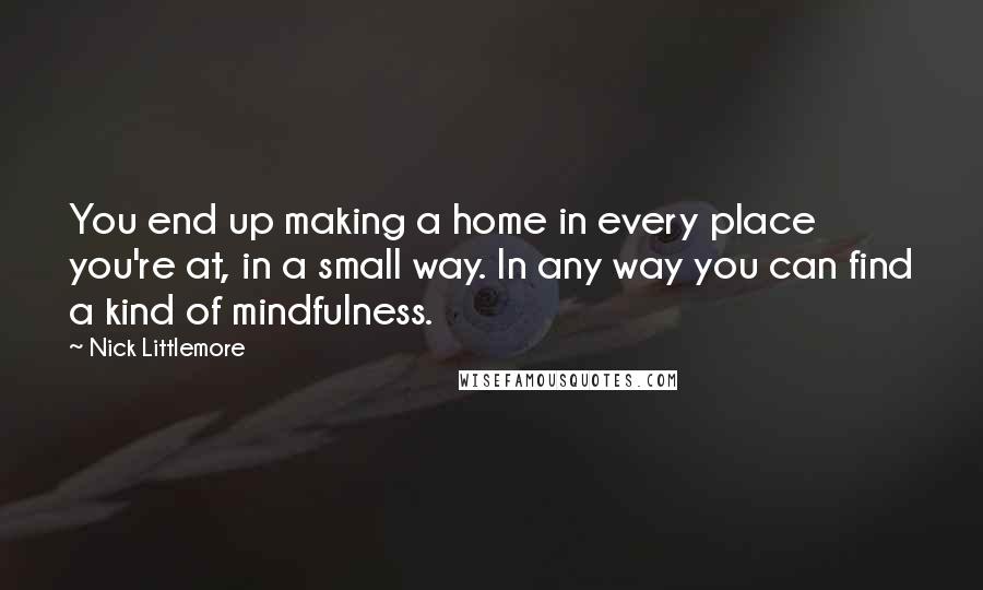 Nick Littlemore Quotes: You end up making a home in every place you're at, in a small way. In any way you can find a kind of mindfulness.