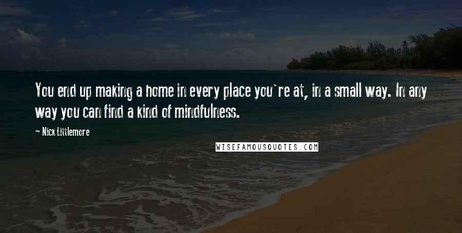 Nick Littlemore Quotes: You end up making a home in every place you're at, in a small way. In any way you can find a kind of mindfulness.