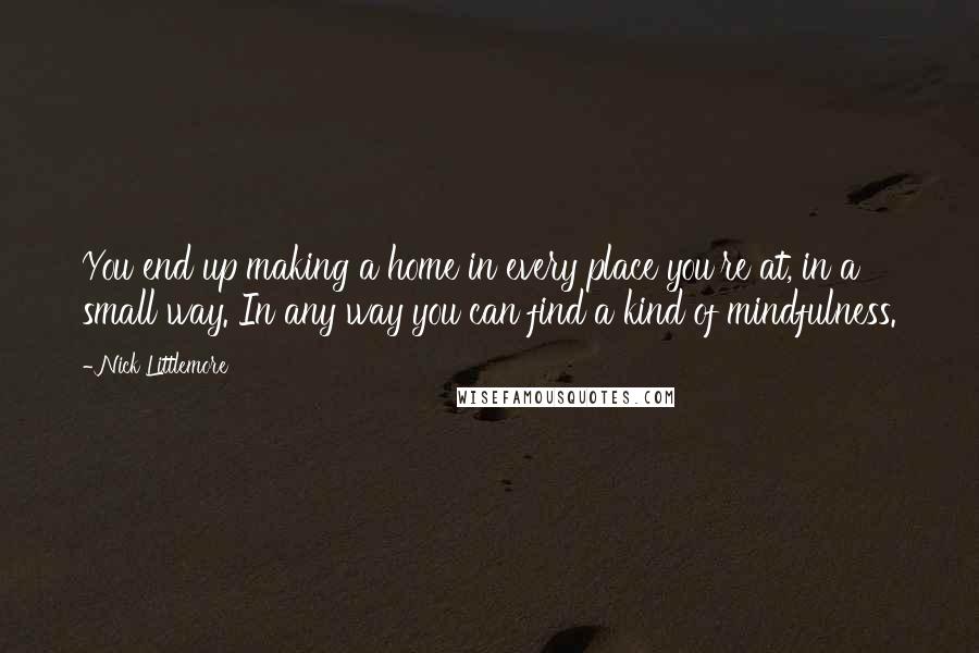 Nick Littlemore Quotes: You end up making a home in every place you're at, in a small way. In any way you can find a kind of mindfulness.