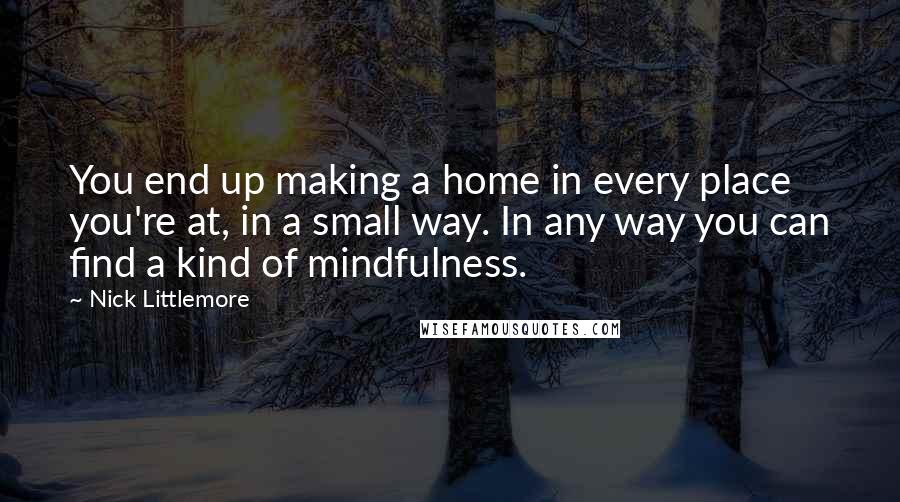 Nick Littlemore Quotes: You end up making a home in every place you're at, in a small way. In any way you can find a kind of mindfulness.