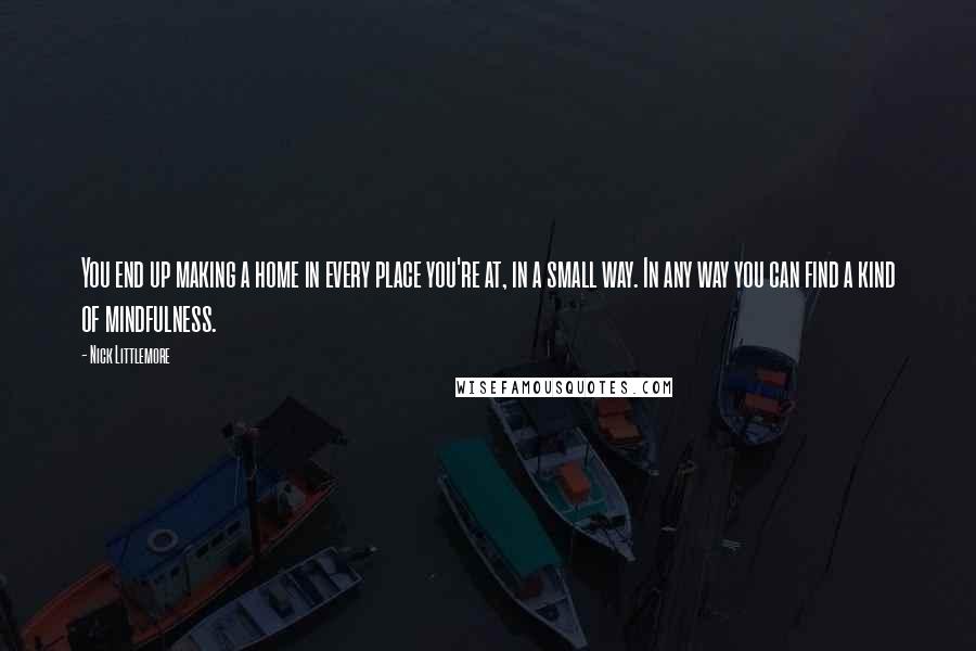 Nick Littlemore Quotes: You end up making a home in every place you're at, in a small way. In any way you can find a kind of mindfulness.