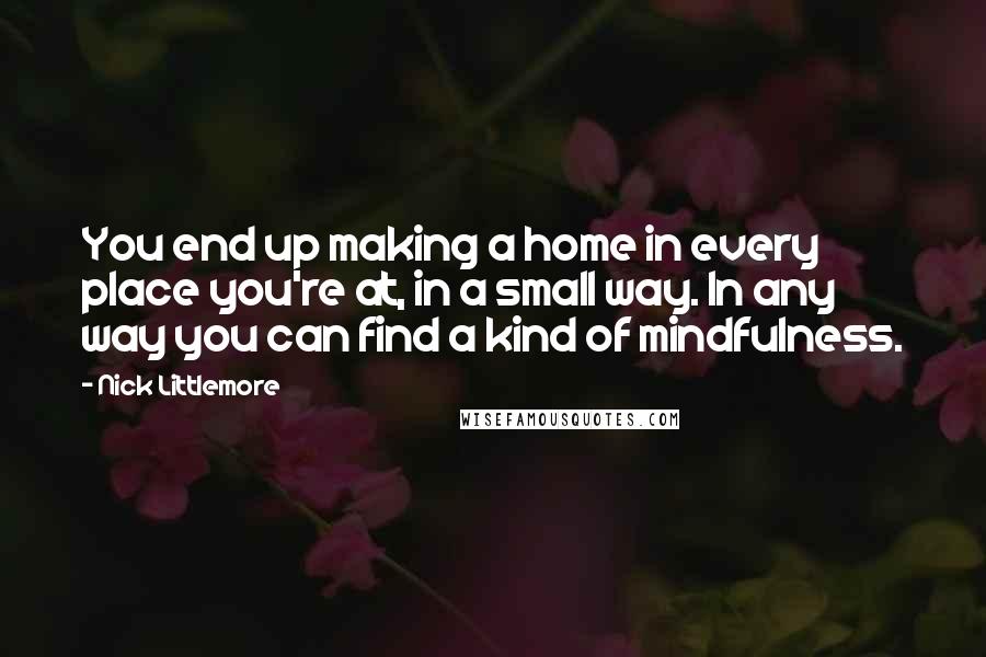 Nick Littlemore Quotes: You end up making a home in every place you're at, in a small way. In any way you can find a kind of mindfulness.