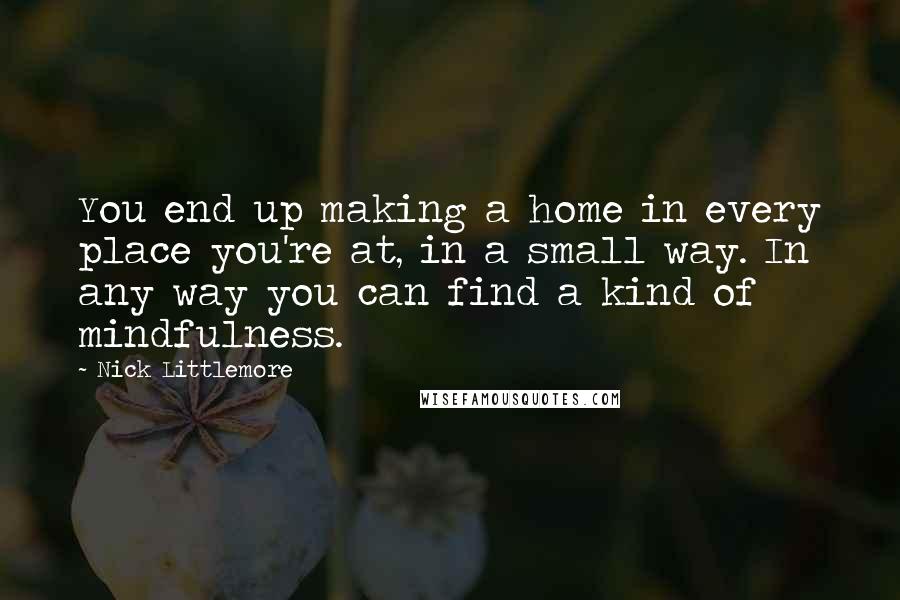 Nick Littlemore Quotes: You end up making a home in every place you're at, in a small way. In any way you can find a kind of mindfulness.