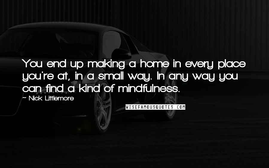 Nick Littlemore Quotes: You end up making a home in every place you're at, in a small way. In any way you can find a kind of mindfulness.