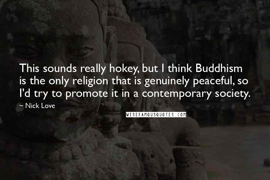 Nick Love Quotes: This sounds really hokey, but I think Buddhism is the only religion that is genuinely peaceful, so I'd try to promote it in a contemporary society.