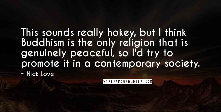 Nick Love Quotes: This sounds really hokey, but I think Buddhism is the only religion that is genuinely peaceful, so I'd try to promote it in a contemporary society.