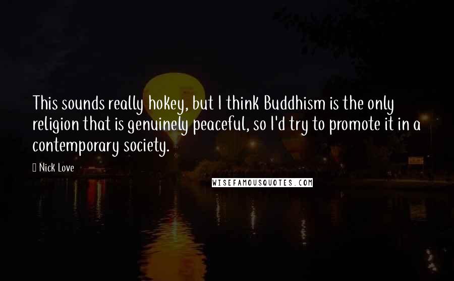 Nick Love Quotes: This sounds really hokey, but I think Buddhism is the only religion that is genuinely peaceful, so I'd try to promote it in a contemporary society.