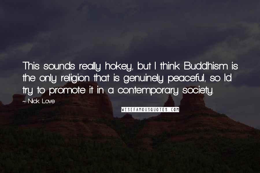 Nick Love Quotes: This sounds really hokey, but I think Buddhism is the only religion that is genuinely peaceful, so I'd try to promote it in a contemporary society.