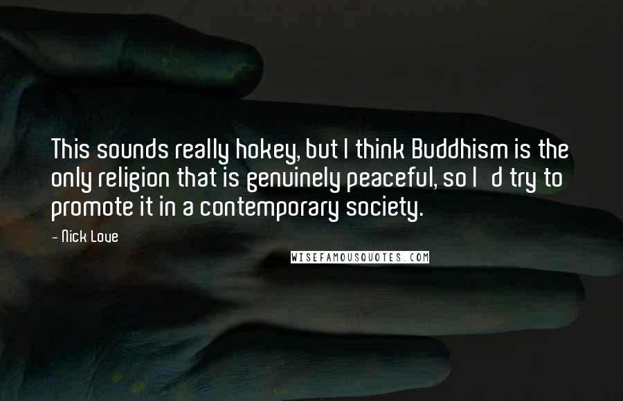 Nick Love Quotes: This sounds really hokey, but I think Buddhism is the only religion that is genuinely peaceful, so I'd try to promote it in a contemporary society.