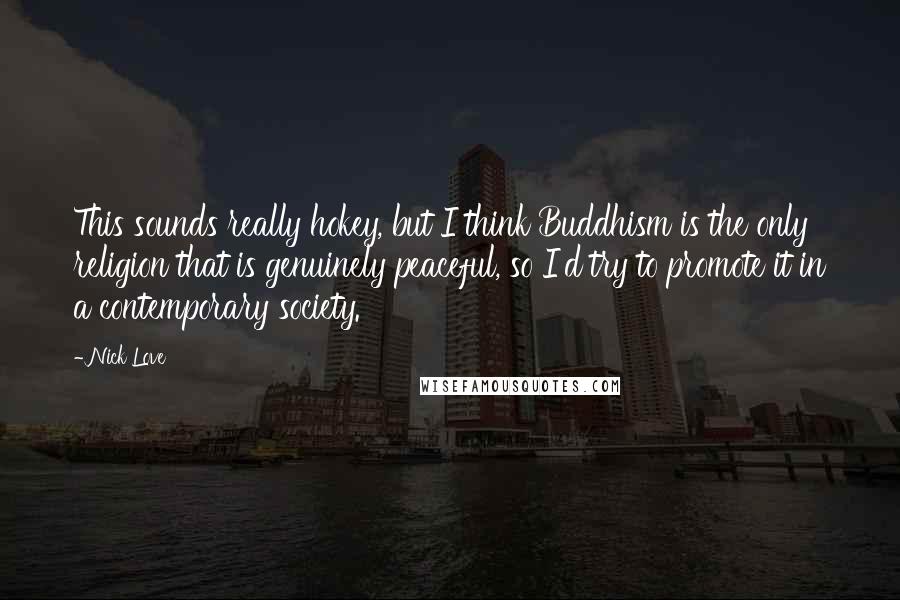 Nick Love Quotes: This sounds really hokey, but I think Buddhism is the only religion that is genuinely peaceful, so I'd try to promote it in a contemporary society.