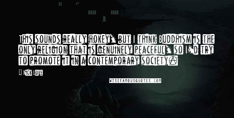 Nick Love Quotes: This sounds really hokey, but I think Buddhism is the only religion that is genuinely peaceful, so I'd try to promote it in a contemporary society.