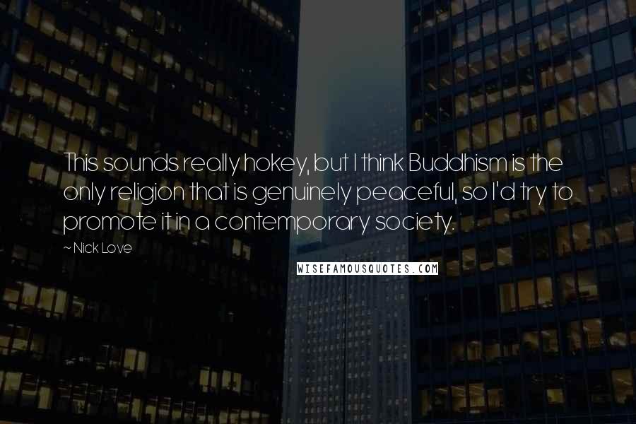 Nick Love Quotes: This sounds really hokey, but I think Buddhism is the only religion that is genuinely peaceful, so I'd try to promote it in a contemporary society.