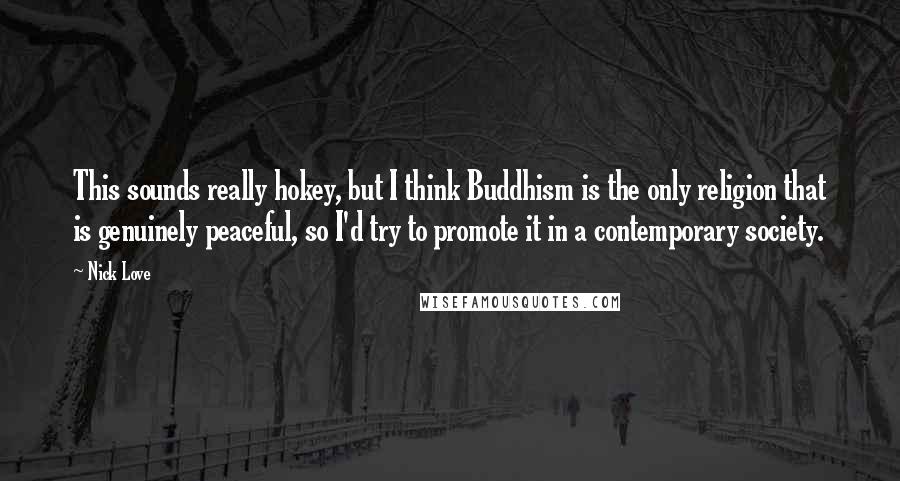 Nick Love Quotes: This sounds really hokey, but I think Buddhism is the only religion that is genuinely peaceful, so I'd try to promote it in a contemporary society.