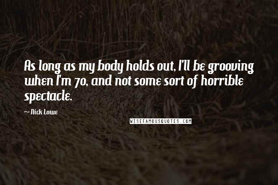 Nick Lowe Quotes: As long as my body holds out, I'll be grooving when I'm 70, and not some sort of horrible spectacle.