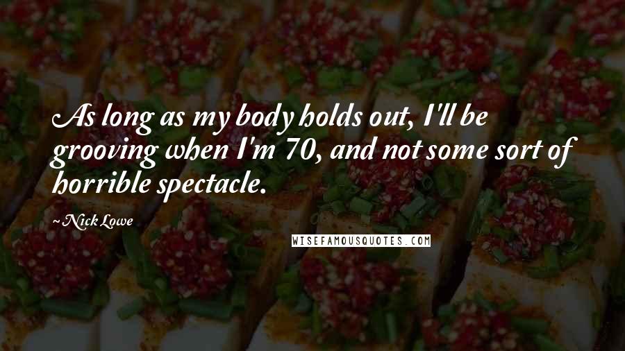 Nick Lowe Quotes: As long as my body holds out, I'll be grooving when I'm 70, and not some sort of horrible spectacle.