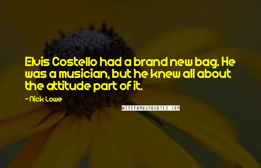 Nick Lowe Quotes: Elvis Costello had a brand new bag. He was a musician, but he knew all about the attitude part of it.