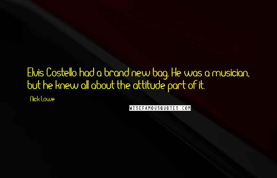 Nick Lowe Quotes: Elvis Costello had a brand new bag. He was a musician, but he knew all about the attitude part of it.