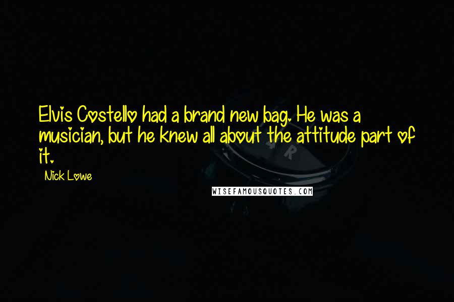 Nick Lowe Quotes: Elvis Costello had a brand new bag. He was a musician, but he knew all about the attitude part of it.
