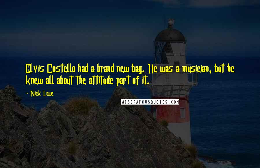 Nick Lowe Quotes: Elvis Costello had a brand new bag. He was a musician, but he knew all about the attitude part of it.