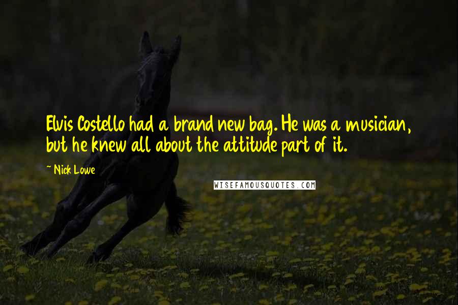 Nick Lowe Quotes: Elvis Costello had a brand new bag. He was a musician, but he knew all about the attitude part of it.